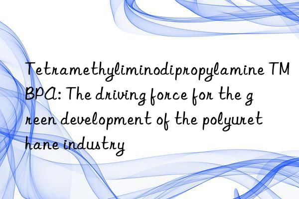 Tetramethyliminodipropylamine TMBPA: The driving force for the green development of the polyurethane industry