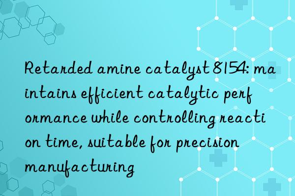 Retarded amine catalyst 8154: maintains efficient catalytic performance while controlling reaction time, suitable for precision manufacturing