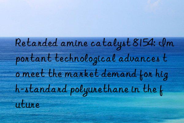 Retarded amine catalyst 8154: Important technological advances to meet the market demand for high-standard polyurethane in the future