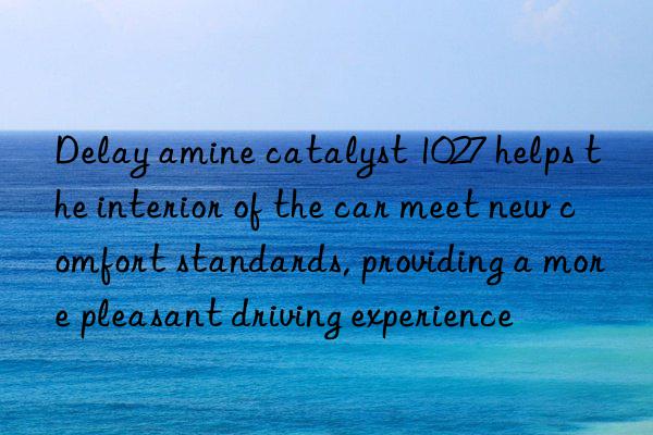 Delay amine catalyst 1027 helps the interior of the car meet new comfort standards, providing a more pleasant driving experience