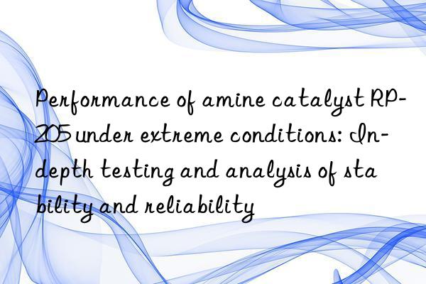 Performance of amine catalyst RP-205 under extreme conditions: In-depth testing and analysis of stability and reliability