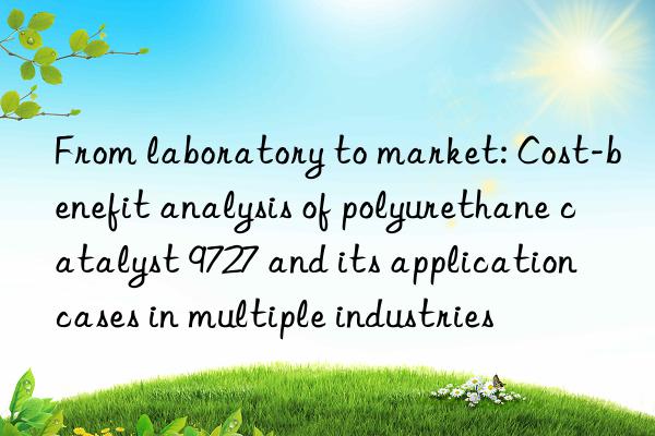 From laboratory to market: Cost-benefit analysis of polyurethane catalyst 9727 and its application cases in multiple industries