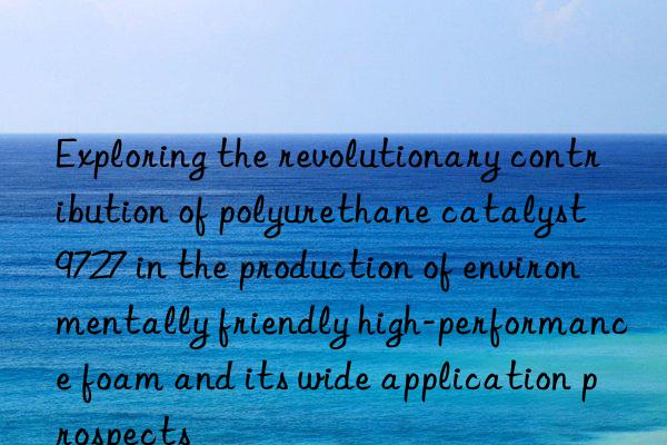 Exploring the revolutionary contribution of polyurethane catalyst 9727 in the production of environmentally friendly high-performance foam and its wide application prospects