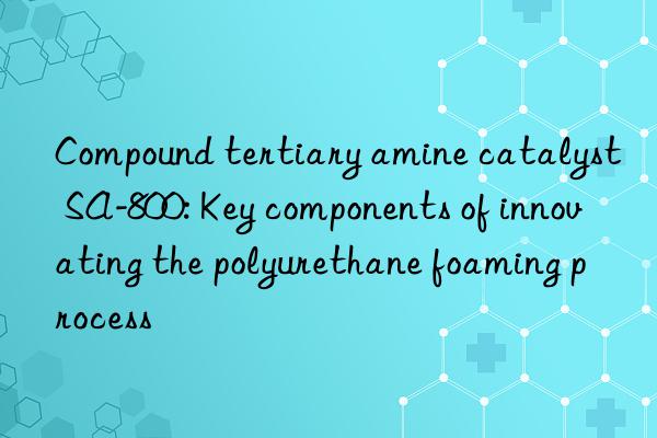 Compound tertiary amine catalyst SA-800: Key components of innovating the polyurethane foaming process