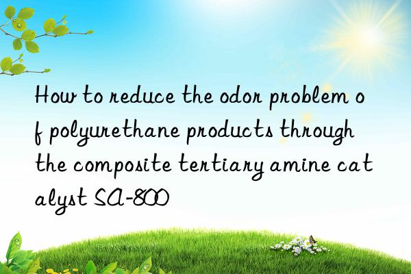 How to reduce the odor problem of polyurethane products through the composite tertiary amine catalyst SA-800