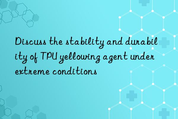 Discuss the stability and durability of TPU yellowing agent under extreme conditions