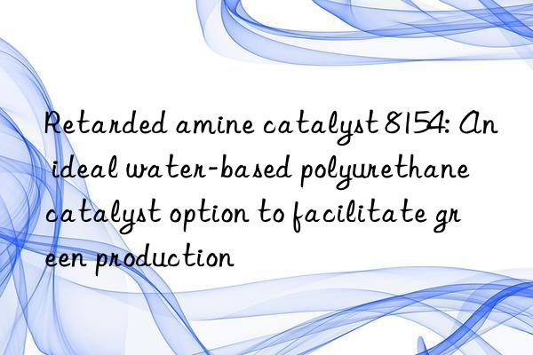 Retarded amine catalyst 8154: An ideal water-based polyurethane catalyst option to facilitate green production