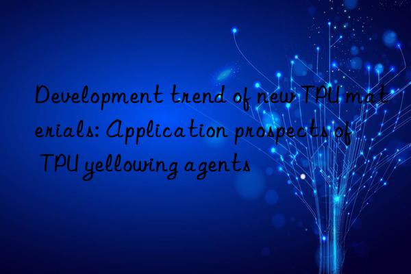 Development trend of new TPU materials: Application prospects of TPU yellowing agents