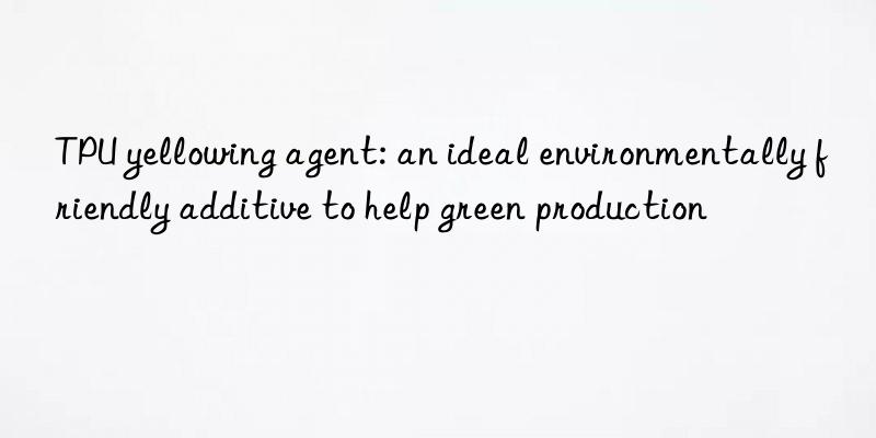 TPU yellowing agent: an ideal environmentally friendly additive to help green production