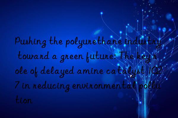 Pushing the polyurethane industry toward a green future: The key role of delayed amine catalyst 1027 in reducing environmental pollution