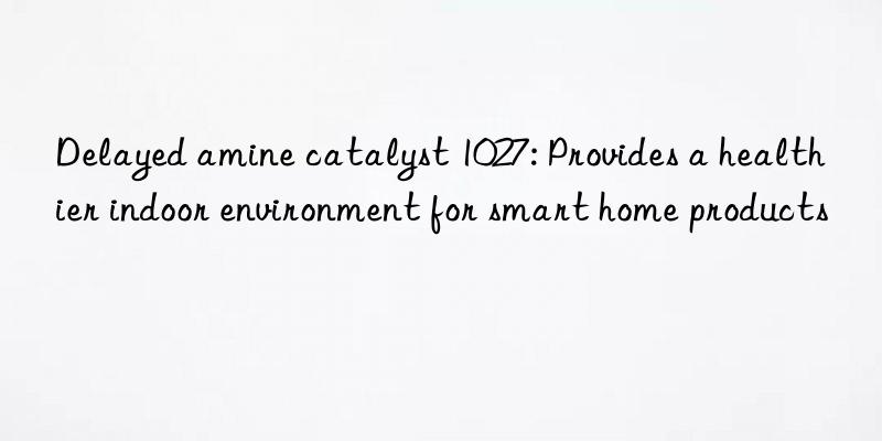 Delayed amine catalyst 1027: Provides a healthier indoor environment for smart home products