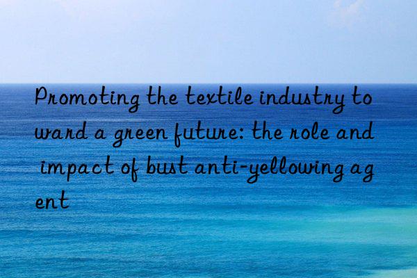 Promoting the textile industry toward a green future: the role and impact of bust anti-yellowing agent