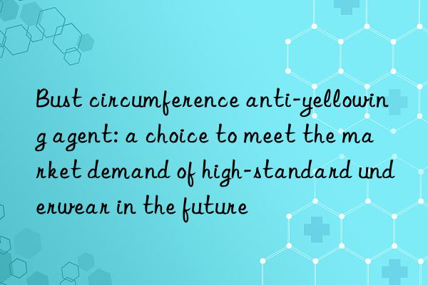 Bust circumference anti-yellowing agent: a choice to meet the market demand of high-standard underwear in the future