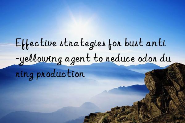 Effective strategies for bust anti-yellowing agent to reduce odor during production