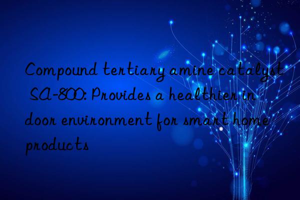 Compound tertiary amine catalyst SA-800: Provides a healthier indoor environment for smart home products