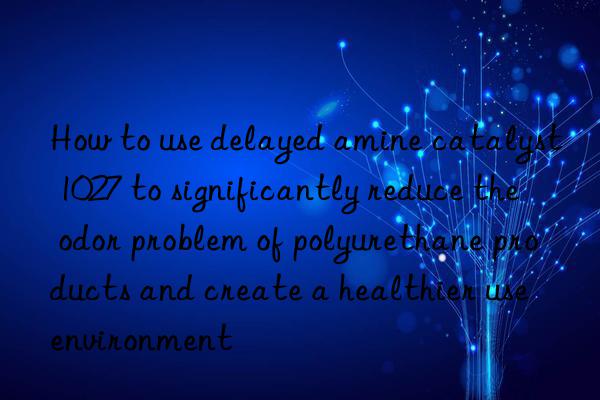 How to use delayed amine catalyst 1027 to significantly reduce the odor problem of polyurethane products and create a healthier use environment