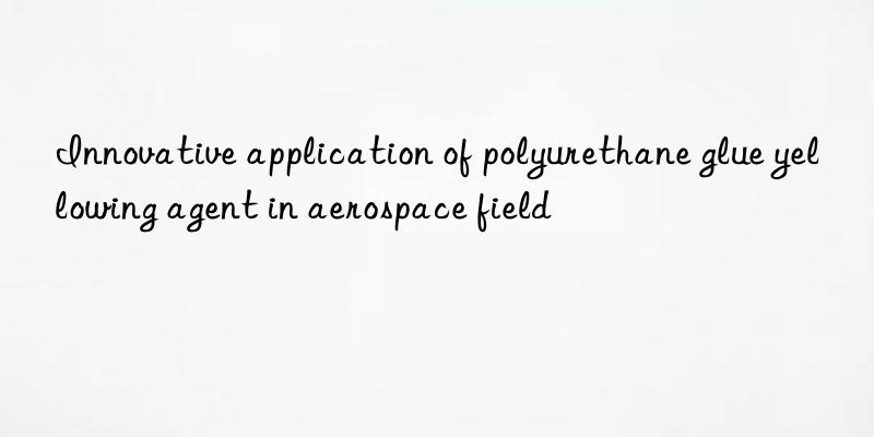 Innovative application of polyurethane glue yellowing agent in aerospace field