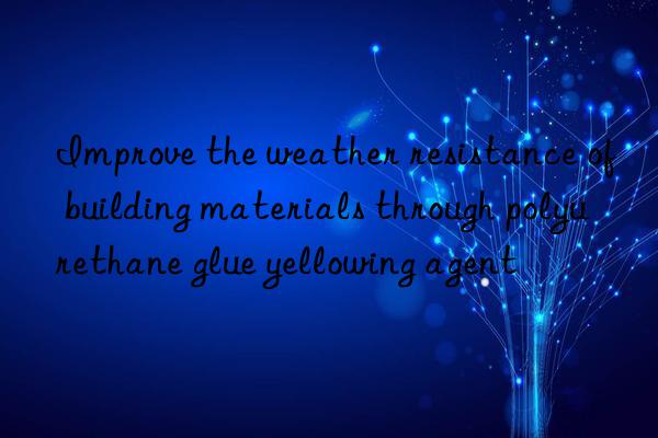 Improve the weather resistance of building materials through polyurethane glue yellowing agent