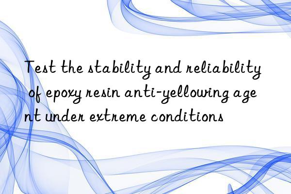 Test the stability and reliability of epoxy resin anti-yellowing agent under extreme conditions