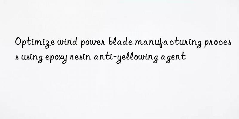 Optimize wind power blade manufacturing process using epoxy resin anti-yellowing agent