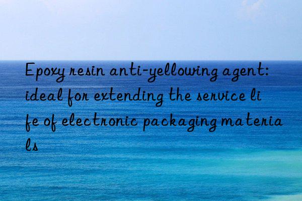 Epoxy resin anti-yellowing agent: ideal for extending the service life of electronic packaging materials