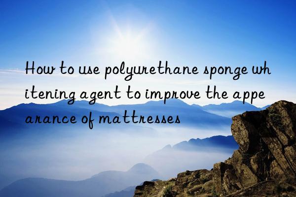 How to use polyurethane sponge whitening agent to improve the appearance of mattresses