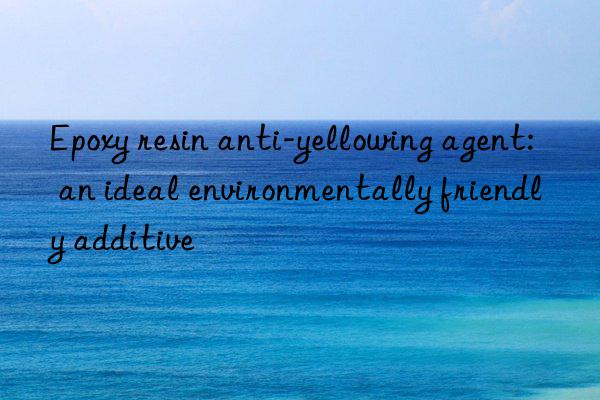 Epoxy resin anti-yellowing agent: an ideal environmentally friendly additive