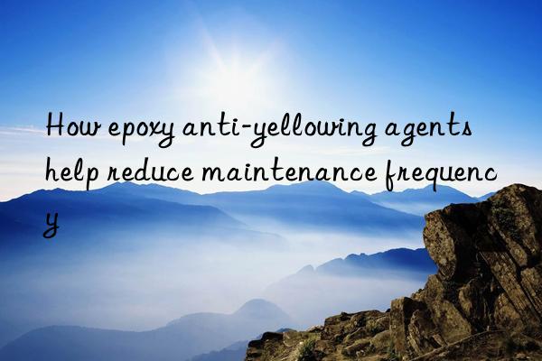 How epoxy anti-yellowing agents help reduce maintenance frequency