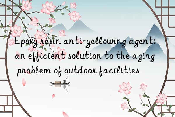 Epoxy resin anti-yellowing agent: an efficient solution to the aging problem of outdoor facilities