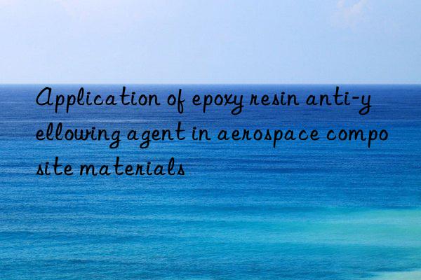 Application of epoxy resin anti-yellowing agent in aerospace composite materials