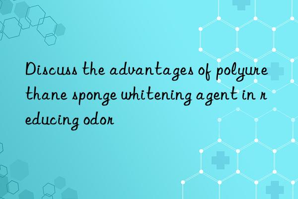 Discuss the advantages of polyurethane sponge whitening agent in reducing odor