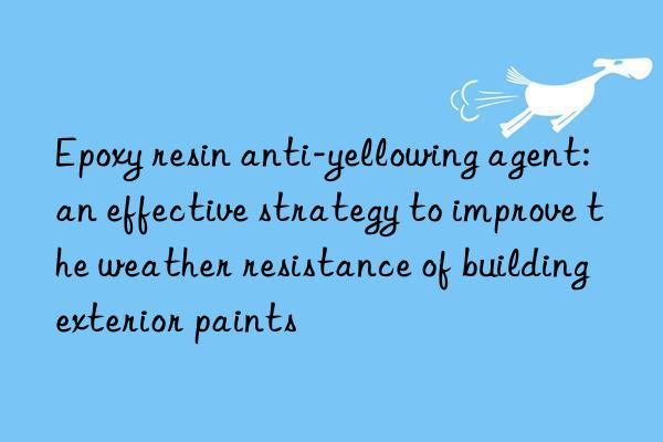 Epoxy resin anti-yellowing agent: an effective strategy to improve the weather resistance of building exterior paints