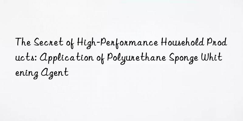 The Secret of High-Performance Household Products: Application of Polyurethane Sponge Whitening Agent