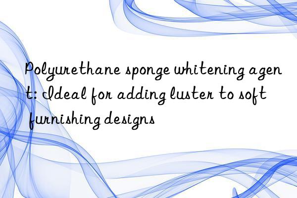 Polyurethane sponge whitening agent: Ideal for adding luster to soft furnishing designs