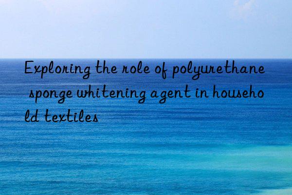 Exploring the role of polyurethane sponge whitening agent in household textiles