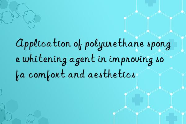 Application of polyurethane sponge whitening agent in improving sofa comfort and aesthetics