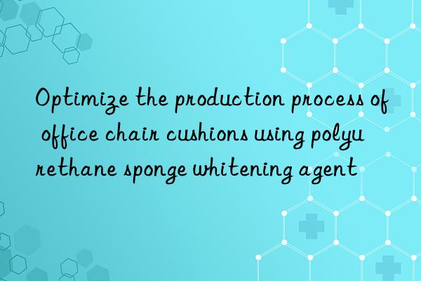 Optimize the production process of office chair cushions using polyurethane sponge whitening agent