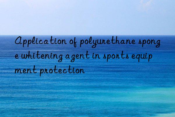 Application of polyurethane sponge whitening agent in sports equipment protection