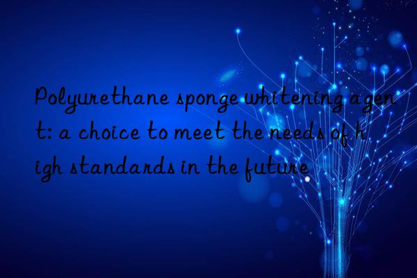 Polyurethane sponge whitening agent: a choice to meet the needs of high standards in the future