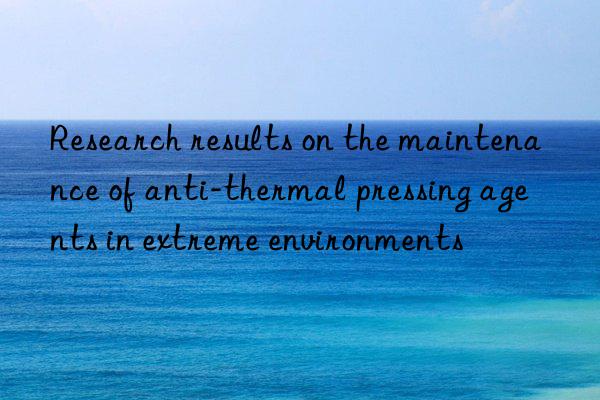 Research results on the maintenance of anti-thermal pressing agents in extreme environments