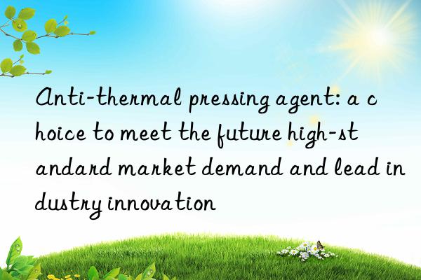 Anti-thermal pressing agent: a choice to meet the future high-standard market demand and lead industry innovation