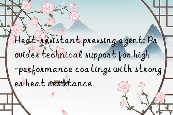 Heat-resistant pressing agent: Provides technical support for high-performance coatings with stronger heat resistance