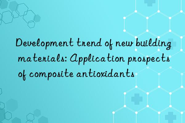 Development trend of new building materials: Application prospects of composite antioxidants