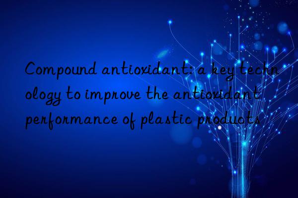 Compound antioxidant: a key technology to improve the antioxidant performance of plastic products