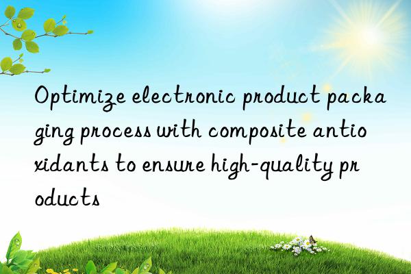 Optimize electronic product packaging process with composite antioxidants to ensure high-quality products