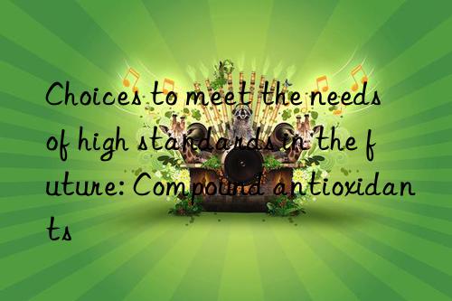 Choices to meet the needs of high standards in the future: Compound antioxidants