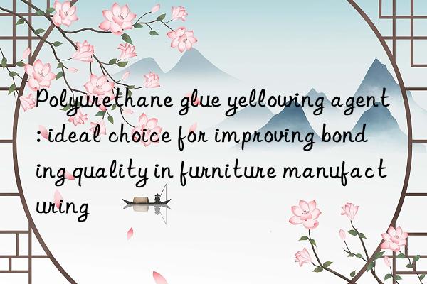 Polyurethane glue yellowing agent: ideal choice for improving bonding quality in furniture manufacturing