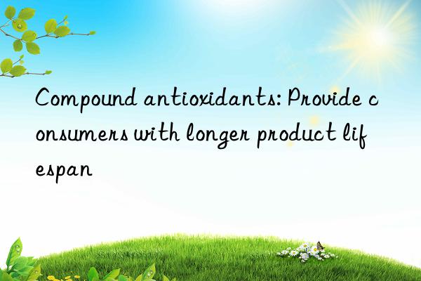 Compound antioxidants: Provide consumers with longer product lifespan