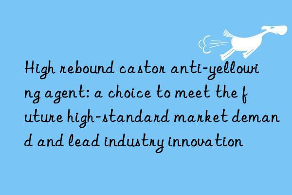 High rebound castor anti-yellowing agent: a choice to meet the future high-standard market demand and lead industry innovation