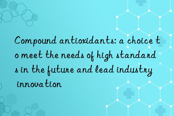 Compound antioxidants: a choice to meet the needs of high standards in the future and lead industry innovation